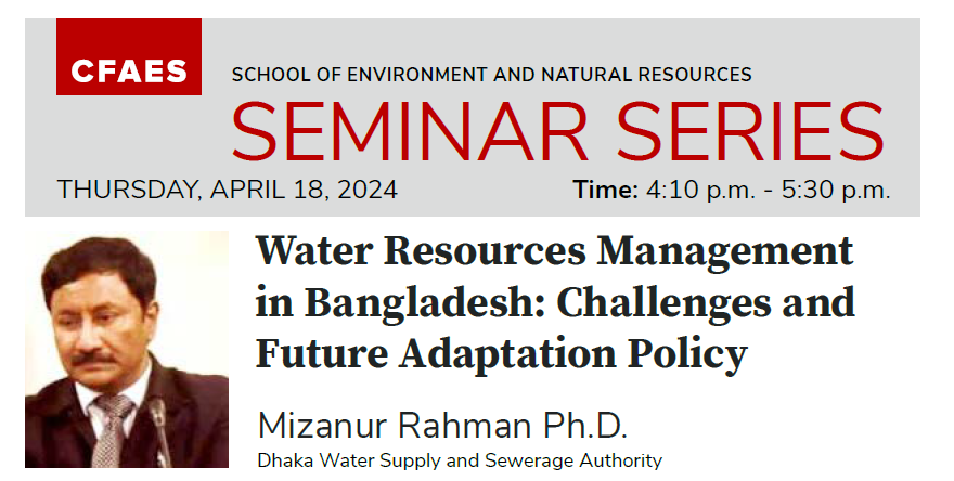 Flyer with image of a man in suit and tie CFAES SCHOOL OF ENVIRONMENT AND NATURAL RESOURCES SEMINAR SERIES THURSDAY, APRIL 18, 2024 Time: 4:10 p.m. - 5:30 p.m. Water Resources Management in Bangladesh: Challenges and Future Adaptation Policy Mizanur Rahman Ph.D. Dhaka Water Supply and Sewerage Authority